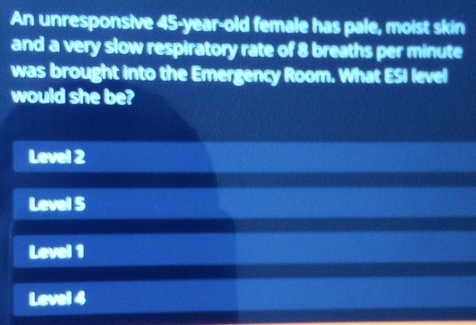 An unresponsive 45-year-old female has pale, moist skin
and a very slow respiratory rate of 8 breaths per minute
was brought into the Emergency Room. What ESI level
would she be?
Level 2
Level 5
Level 1
Level 4