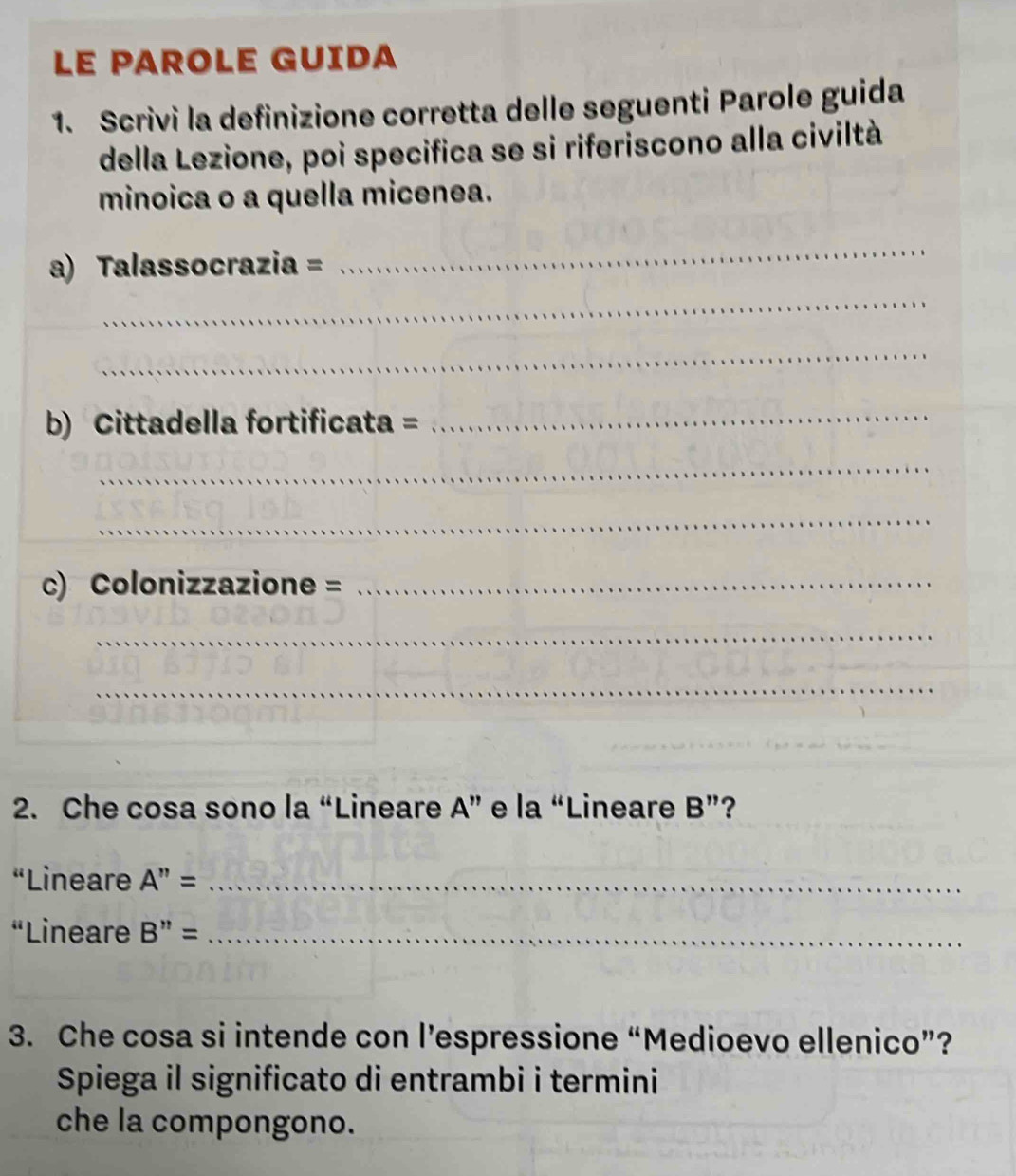 LE PAROLE GUIDA 
1. Scrivi la definizione corretta delle seguenti Parole guida 
della Lezione, poi specifica se si riferiscono alla civiltà 
minoica o a quella micenea. 
a) Talassocrazia = 
_ 
_ 
_ 
b) Cittadella fortificata =_ 
_ 
_ 
c) Colonizzazione =_ 
_ 
_ 
2. Che cosa sono la “Lineare A ” e la “Lineare B'' ? 
“Lineare A''= _ 
“Lineare B''= _ 
3. Che cosa si intende con l’espressione “Medioevo ellenico”? 
Spiega il significato di entrambi i termini 
che la compongono.