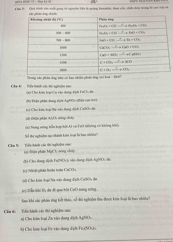 HÔA HQC 12 - Học kỳ I
Câu 3: Quá trình sản xuất gang từ nguyên liệu là quặng hematite, than cốc, chất chây trong lò cao xây ra
các phản ứng chính:
Trong các phản ứng trên có bao nhiêu phản ứng oxi ho
Câu 4: Tiến hành các thí nghiệm sau:
(a) Cho kim loại Cu vào dung dịch FeCl_3 3 dur.
(b) Điện phân dung dịch AgNO 3 (điện cực trơ).
(c) Cho kim loại Ba vào dung dịch CuSO₄ dư.
(d) Điện phân Al_2O_3 nóng chày.
(e) Nung nóng hỗn hợp bột Al và FeO (không có không khí).
Số thí nghiệm tạo thành kim loại là bao nhiêu?
Câu 5: Tiến hành các thí nghiệm sau:
(a) Điện phân MgCl_2 nóng chảy
(b) Cho dung djch Fe(NO_3)_2 vào dung dịch AgNO_3 dur .
(c) Nhiệt phân hoàn toàn CaCO_3.
(d) Cho kim loại Na vào dung dịch ( CuSO_4 dư.
(e) Dẫn khí H_2 dư đi qua bột CuO nung nóng.
Sau khi các phản ứng kết thúc, số thí nghiệm thu được kim loại là bao nhiêu?
Câu 6: Tiến hành các thí nghiệm sau:
a) Cho kim loại Zn vào dung dịch AgNO_3.
b) Cho kim loại Fe vào dung dịch Fe_2(SO_4)_3.