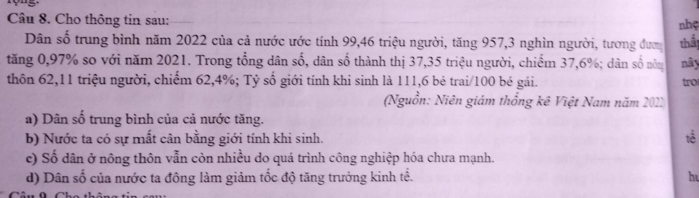 Cho thông tin sau:
nhệ
Dân số trung bình năm 2022 của cả nước ước tính 99, 46 triệu người, tăng 957, 3 nghìn người, tương đượ thấ
tăng 0, 97% so với năm 2021. Trong tổng dân số, dân số thành thị 37, 35 triệu người, chiếm 37, 6%; dân số nôm nây
thôn 62, 11 triệu người, chiếm 62, 4%; Tỷ số giới tính khi sinh là 111, 6 bé trai/ 100 bé gái. tro
(Nguồn: Niên giám thống kê Việt Nam năm 2021
a) Dân số trung bình của cả nước tăng.
b) Nước ta có sự mất cân bằng giới tính khi sinh. tế
c) Số dân ở nông thôn vẫn còn nhiều do quá trình công nghiệp hóa chưa mạnh.
d) Dân số của nước ta đông làm giảm tốc độ tăng trưởng kinh tế. h