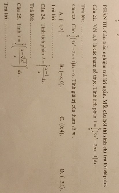 PHẢN III. Câu trắc nghiệm trả lời ngắn. Mỗi câu hõi thí sinh chỉ trả lời đáp án.
Câu 22. Với a,b là các tham số thực. Tính tích phân I=∈tlimits _0^(b(3x^2)-2ax-1)dx. 
Trā lời:_
Câu 23. Cho ∈tlimits _0^(m(3x^2)-2x+1)dx=6. Tính giá trị của tham số m.
A. (-1;2). B. (-∈fty ;0). C. (0;4). D. (-3;1). 
Trả lời:_
Câu 24. Tính tích phân I=∈tlimits _1^(2frac x-1)xdx. 
Trã lời:_
Câu 25. Tính I=∈tlimits _1^(2(frac x-sqrt[4](x^3))x)^2dx. 
Trã lời:_