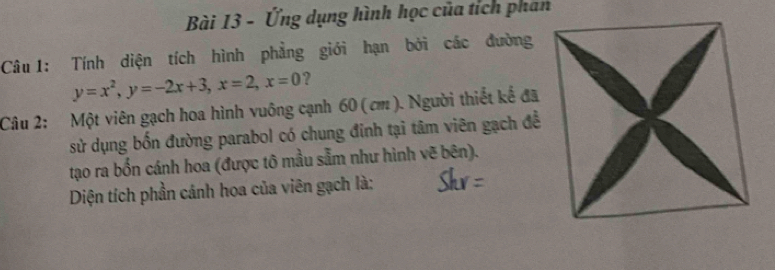 Ứng dụng hình học của tích phan 
Câu1: Tính diện tích hình phẳng giới hạn bởi các đường
y=x^2, y=-2x+3, x=2, x=0 ? 
Câu 2: Một viên gạch hoa hình vuông cạnh 60 ( cm ). Người thiết kể đã 
sử dụng bốn đường parabol có chung đinh tại tâm viên gạch đề 
tạo ra bốn cánh hoa (được tô mầu sẵm như hình vẽ bên). 
Diện tích phần cánh hoa của viên gạch là: