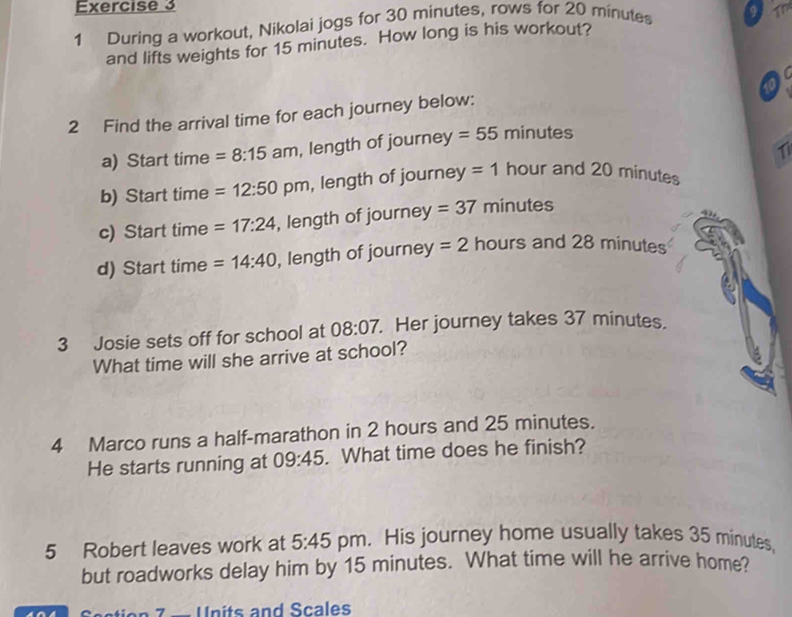 During a workout, Nikolai jogs for 30 minutes, rows for 20 minutes
and lifts weights for 15 minutes. How long is his workout? 9 17 
2 Find the arrival time for each journey below: 
a) Start time =8:15am , length of journey = 55 minutes
1 
b) Start time =12:50 pm , length of journey = 1 hour and 20 minutes
c) Start time =17:24 , length of journe y=37 minutes
d) Start time =14:40 , length of journe y=2 hours and 28 minutes
3 Josie sets off for school at 08:07. . Her journey takes 37 minutes. 
What time will she arrive at school? 
4 Marco runs a half-marathon in 2 hours and 25 minutes. 
He starts running at 09:45. What time does he finish? 
5 Robert leaves work at 5:45 pm. His journey home usually takes 35 minutes, 
but roadworks delay him by 15 minutes. What time will he arrive home? 
tio 7 — Units and Scales