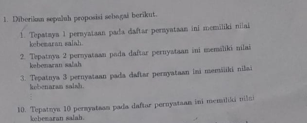 Diberikan sepuluh proposisi sebagai berikut. 
1. Tepatnya 1 pernyataan pada daftar pernyataan ini memiliki nilai 
kebenaran salah. 
2. Tepatnya 2 pernyataan pada daftar pernyataan ini memiliki nilai 
kebenaran salah 
3. Tepatnya 3 pernyataan pada daftar pernyataan ini memiliki nilai 
kebenaran salah. 
10. Tepatnya 10 pernyataan pada daftar pernyataan ini memiliki nilai 
kebenaran salah.