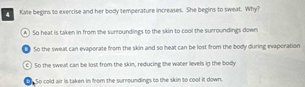 Kate begins to exercise and her body temperature increases. She begins to sweat. Why?
A) So heat is taken in from the surroundings to the skin to cool the surroundings down
B) So the sweat can evaporate from the skin and so heat can be lost from the body during evaporation
c) So the sweat can be lost from the skin, reducing the water levels in the body
On So cold air is taken in from the surroundings to the skin to cool it down.