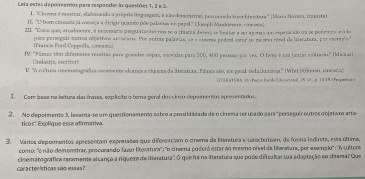 Leia estes depoimentos para responder às questões 1, 2 e 3.
I. ''Cinema é mostrar, elaborando a própria linguagem, e não demonstrar, procurando fazer literatura.'' (María Novaro, cineasta)
II. "O bom cineasta já começa a dirigir quando põe palavras no papel." (Joseph Mankiewicz, cineasta)
III. "Creio que, atualmente, é necessário perguntarmo-nos se o cinema deverá se limitar a ser apenas um espetáculo ou se podemos usá-lo
para perseguir outros objetivos artísticos. Por outras palavras, se o cinema poderá estar ao mesmo nível da literatura, por exemplo."
(Francis Ford Coppolla, cineasta)
IV. "Filmes têm diferentes receitas para grandes sopas, servidas para 300, 400 pessoas por vez. O livro é um jantar solitário.” (Michael
Ondaatje, escritor)
V. 'A cultura cinematográfica raramente alcança a riqueza da literatura. Filmes são, em geral, reducionistas.'' (Whit Stiliman, cineasta)
LITERATURA. São Paulo: Escala Educacional, 25. ed., p. 10-18. (Fragmento)
1. Com base na leitura das frases, explicite o tema geral dos cinco depoimentos apresentados.
2. No depoimento 3, levanta-se um questionamento sobre a possibilidade de o cinema ser usado para “perseguir outros objetivos artís-
ticos” Explique essa afirmativa.
3. Vários depoimentos apresentam expressões que diferenciam o cinema da literatura e caracterizam, de forma indireta, essa última,
como: 'e não demonstrar, procurando fazer literatura'; 'o cinema poderá estar ao mesmo nível da literatura, por exemplo"; 'A cultura
cinematográfica raramente alcança a riqueza da literatura'. O que há na literatura que pode dificultar sua adaptação ao cinema? Que
características são essas?