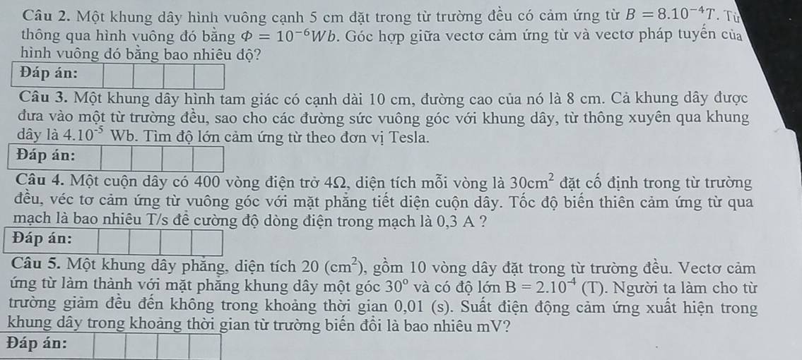 Một khung dây hình vuông cạnh 5 cm đặt trong từ trường đều có cảm ứng từ B=8.10^(-4)T. Từ
thông qua hình vuông đó bằng Phi =10^(-6)Wb. Góc hợp giữa vectơ cảm ứng từ và vectơ pháp tuyến của
hình vuông dó bằng bao nhiêu dộ?
Đáp án:
Câu 3. Một khung dây hình tam giác có cạnh dài 10 cm, đường cao của nó là 8 cm. Cả khung dây được
đưa vào một từ trường đều, sao cho các đường sức vuông góc với khung dây, từ thông xuyên qua khung
dây là 4.10^(-5) Wb. Tìm độ lớn cảm ứng từ theo đơn vị Tesla.
Đáp án:
Câu 4. Một cuộn dây có 400 vòng điện trở 4Ω, diện tích mỗi vòng là 30cm^2 đặt cổ định trong từ trường
đều, véc tơ cảm ứng từ vuông góc với mặt phẳng tiết diện cuộn dây. Tốc độ biến thiên cảm ứng từ qua
mạch là bao nhiêu T/s để cường độ dòng điện trong mạch là 0,3 A ?
Đáp án:
Câu 5. Một khung dây phăng, diện tích 20(cm^2) , gồm 10 vòng dây đặt trong từ trường đều. Vectơ cảm
ứng từ làm thành với mặt phăng khung dây một góc 30° và có độ lớn B=2.10^(-4)(T). Người ta làm cho từ
trường giảm đều đến không trong khoảng thời gian 0,01 (s). Suất điện động cảm ứng xuất hiện trong
khung dây trong khoảng thời gian từ trường biến đổi là bao nhiêu mV?
Đáp án: