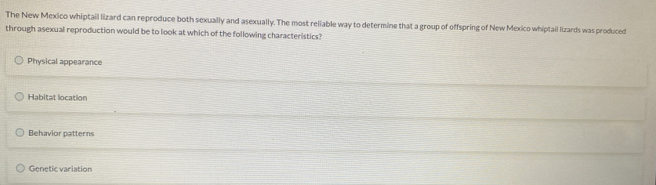 The New Mexico whiptail lizard can reproduce both sexually and asexually. The most reliable way to determine that a group of offspring of New Mexico whiptail lizards was produced
through asexual reproduction would be to look at which of the following characteristics?
Physical appearance
Habitat location
Behavior patterns
Genetic variation
