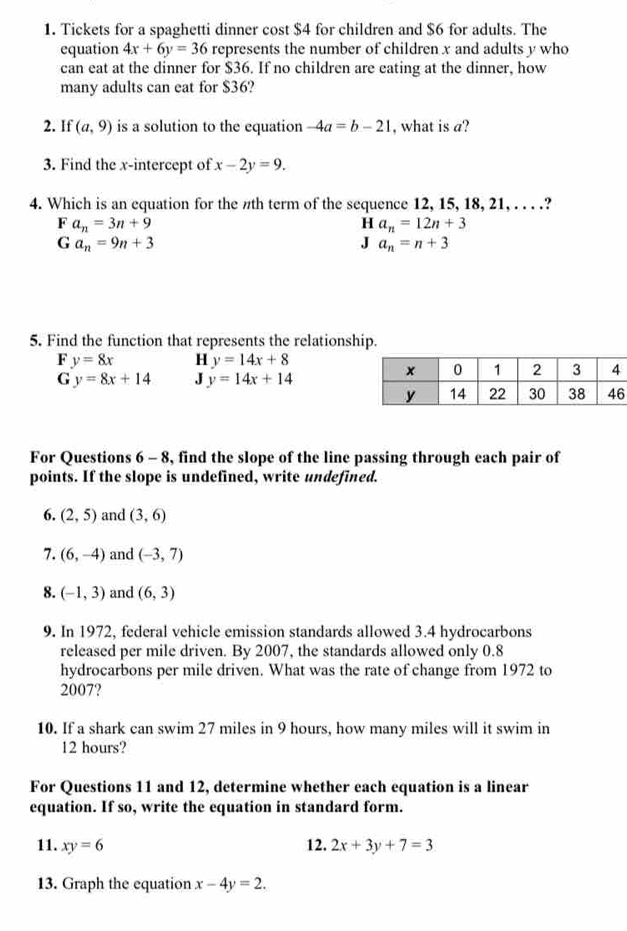 Tickets for a spaghetti dinner cost $4 for children and $6 for adults. The
equation 4x+6y=36 represents the number of children x and adults y who
can eat at the dinner for $36. If no children are eating at the dinner, how
many adults can eat for $36?
2. If (a,9) is a solution to the equation -4a=b-21 , what is a?
3. Find the x-intercept of x-2y=9. 
4. Which is an equation for the πth term of the sequence 12, 15, 18, 21, . . . .?
Fa_n=3n+9
H a_n=12n+3
Ga_n=9n+3
J a_n=n+3
5. Find the function that represents the relationship.
F y=8x H y=14x+8
G y=8x+14 J y=14x+14
For Questions 6 - 8, find the slope of the line passing through each pair of
points. If the slope is undefined, write undefined.
6. (2,5) and (3,6)
7. (6,-4) and (-3,7)
8. (-1,3) and (6,3)
9. In 1972, federal vehicle emission standards allowed 3.4 hydrocarbons
released per mile driven. By 2007, the standards allowed only 0.8
hydrocarbons per mile driven. What was the rate of change from 1972 to
2007?
10. If a shark can swim 27 miles in 9 hours, how many miles will it swim in
12 hours?
For Questions 11 and 12, determine whether each equation is a linear
equation. If so, write the equation in standard form.
11. xy=6 12. 2x+3y+7=3
13. Graph the equation x-4y=2.