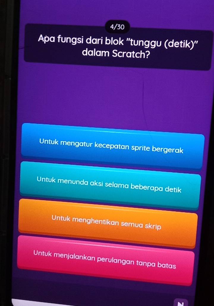 4/30
Apa fungsi dari blok ''tunggu (detik)''
dalam Scratch?
Untuk mengatur kecepatan sprite bergerak
Untuk menunda aksi selama beberapa detik
Untuk menghentikan semua skrip
Untuk menjalankan perulangan tanpa batas