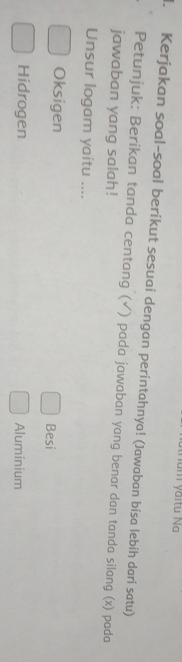 num yaitu Na
l. Kerjakan soal-soal berikut sesuai dengan perintahnya! (Jawaban bisa lebíḥ dari satu)
Petunjuk: Beríkan tanda centang (√) pada jawaban yang benar dan tanda sílang (x) pada
jawaban yang salah!
Unsur logam yaitu ....
Oksigen
Besi
Hidrogen Aluminium