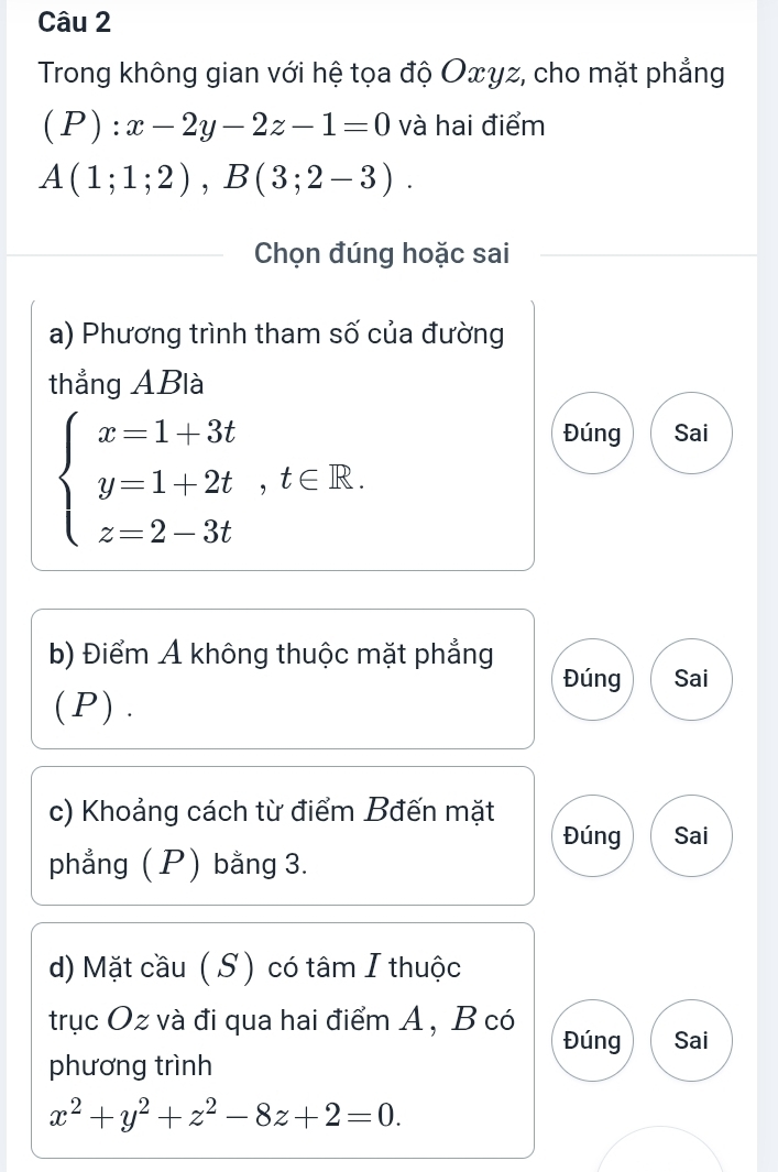 Trong không gian với hệ tọa độ Oxyz, cho mặt phẳng 
( . P) : :x-2y-2z-1=0 và hai điểm
A(1;1;2), B(3;2-3). 
Chọn đúng hoặc sai 
a) Phương trình tham số của đường 
thẳng ABlà
beginarrayl x=1+3t y=1+2t,t∈ R. z=2-3tendarray.
Đúng Sai 
b) Điểm Ả không thuộc mặt phẳng 
Đúng Sai 
(P). 
c) Khoảng cách từ điểm Bđến mặt 
Đúng Sai 
phẳng ( P) bằng 3. 
d) Mặt cầu (S ) có tâm I thuộc 
trục Oz và đi qua hai điểm A , B có Đúng Sai 
phương trình
x^2+y^2+z^2-8z+2=0.