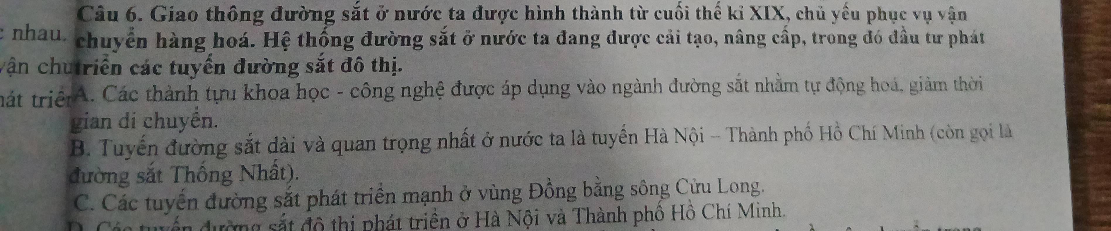 Giao thông đường sắt ở nước ta được hình thành từ cuối thế kỉ XIX, chủ yếu phục vụ vận
c nhau: chuyển hàng hoá. Hệ thống đường sắt ở nước ta đang được cải tạo, nâng cấp, trong đó đầu tư phát
vận chutriển các tuyến đường sắt đô thị.
tát triệA. Các thành tựu khoa học - công nghệ được áp dụng vào ngành đường sắt nhằm tự động hoá, giảm thời
gian di chuyển.
B. Tuyến đường sắt dài và quan trọng nhất ở nước ta là tuyển Hà Nội - Thành phố Hồ Chí Minh (còn gọi là
đường sắt Thống Nhất).
C. Các tuyến đường sắt phát triển mạnh ở vùng Đồng bằng sông Cửu Long.
dư g t đô thị phát triền ở Hà Nội và Thành phố Hồ Chí Minh.