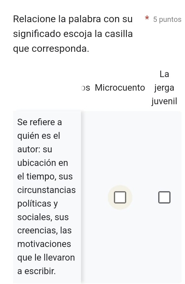 Relacione la palabra con su 5 puntos 
significado escoja la casilla 
que corresponda. 
La 
s Microcuento jerga 
juvenil 
Se refiere a 
quién es el 
autor: su 
ubicación en 
el tiempo, sus 
circunstancias 
□ 
□ 
políticas y 
sociales, sus 
creencias, las 
motivaciones 
que le llevaron 
a escribir.