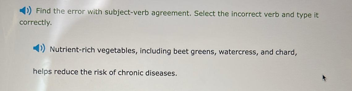 Find the error with subject-verb agreement. Select the incorrect verb and type it 
correctly. 
Nutrient-rich vegetables, including beet greens, watercress, and chard, 
helps reduce the risk of chronic diseases.