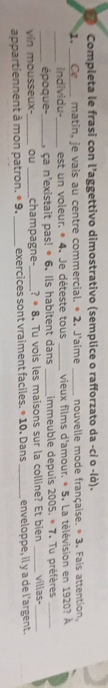 Completa le frasi con l'aggettivo dimostrativo (semplice o rafforzato da -ci o -là). 
1. _Ce matin, je vais au centre commercial. · 2 I. J'aime _nouvelle mode française. · 3. Fais attention, 
individu-_ est un voleur. * 4. Je déteste tous _vieux films d'amour. . · 5 3. La télévision en 1920? À 
_époque-,_ , ça n'existait pas! • 6. Ils habitent dans _immeuble depuis 2005.· 7 Tu préfères_ 
vin mousseux- ou _champagne-_ ?· 8 . Tu vois les maisons sur la colline? Et bien _villas-_ 
appartiennent à mon patron. · 9. _exercices sont vraiment faciles. · 10. Dans _enveloppe, il y a de l’argent.