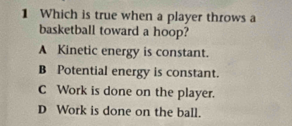 Which is true when a player throws a
basketball toward a hoop?
A Kinetic energy is constant.
B Potential energy is constant.
C Work is done on the player.
D Work is done on the ball.