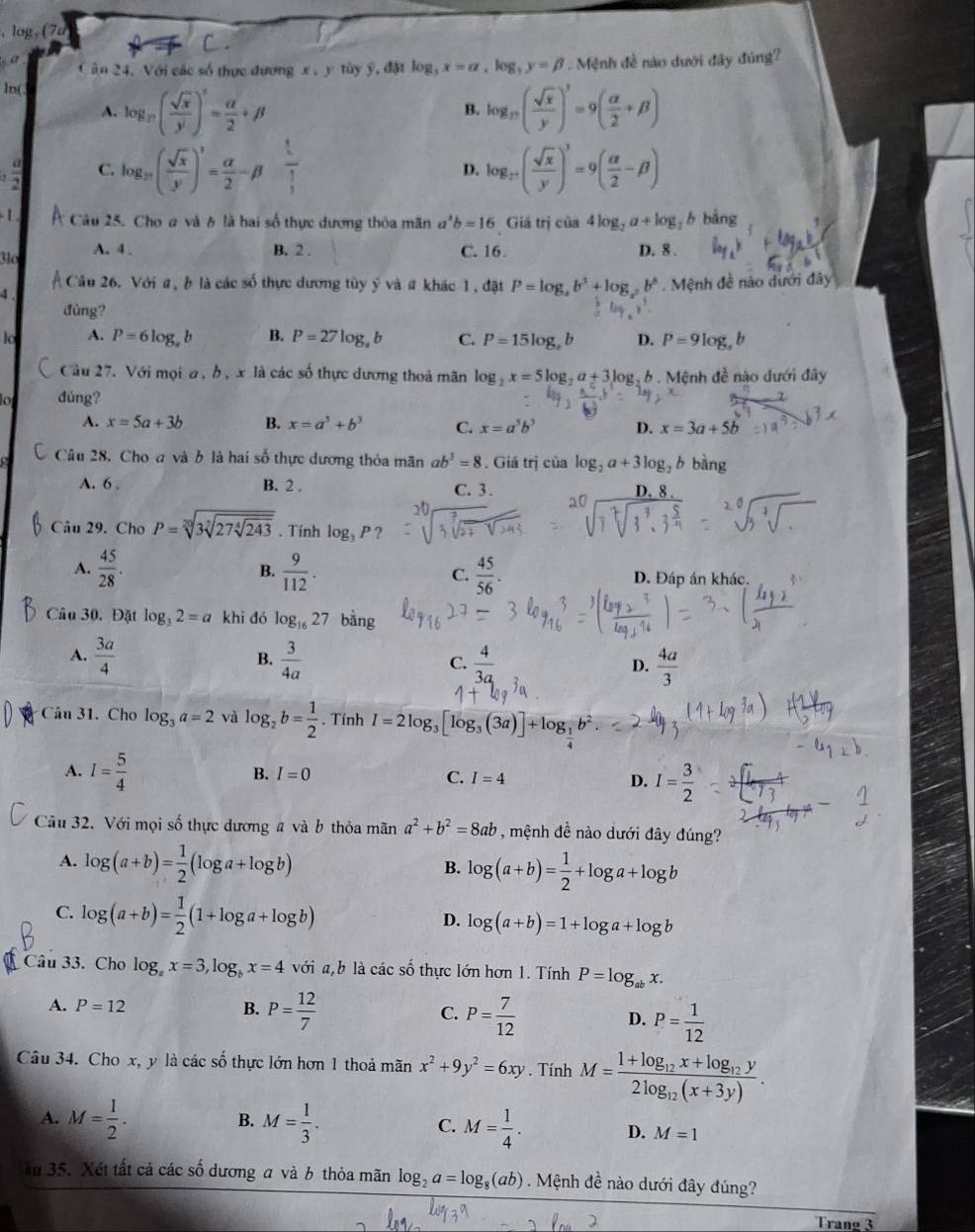 log, (7d
C.
àn 24. Với các số thực đương x, y tùy ý, đặt log _3x=a,log _3y=beta
ln( . Mệnh đề nào dưới đây đúng?
A. log _π ( sqrt(x)/y )^5= alpha /2 +beta log _17( sqrt(x)/y )^3=9( alpha /2 +beta )
B.
C. log _27( sqrt(x)/y )^3= alpha /2 -beta  1/3  log _3^+( sqrt(x)/y )^3=9( alpha /2 -beta )
D.
- 1 Câu 25. Choa và 6 là hai số thực dương thỏa mãn a^4b=16 Giả trị cia4log _2a+log _2b bảng
3l A. 4 . B. 2 . C. 16. D. 8 .
Câu 26. Với a, b là các số thực dương tùy ý và # khác 1, đặt P=log ,b^2b^3+log _2b^6 Mệnh đề nào dưới đây
đùng?
lo A. P=6log _xb B. P=27log _ab C. P=15log _ab D. P=9log _sb
Câu 27. Với mọi a , b , x là các số thực dương thoả mãn log _2x=5log _2a+3log _2 2. 6 . Mệnh đề nào dưới đây
đúng?
A. x=5a+3b B. x=a^5+b^3 C. x=a^5b^3 D. x=3a+5b
Câu 28. Cho a và b là hai số thực dương thỏa mãn ab^3=8. Giả iri của log _2a+3log _2bbing
A. 6 . B. 2 .
C. 3.
Câu 29. Cho P=sqrt[20](3sqrt [7]27sqrt [4]243). Tính log _3P
B.
A.  45/28 .  9/112 . C.  45/56 . D. Đáp án khác.
Câu 30, Đặt log _32=a khi đó log _1627 bàng
A.  3a/4   3/4a   4/3a   4a/3 
B.
C.
D.
Câu 31. Cho log _3a=2 và log _2b= 1/2 . Tính I=2log _3[log _3(3a)]+log _ 1/2 b^2
A. I= 5/4  B. I=0 C. I=4 D. I= 3/2 
Câu 32. Với mọi số thực dương a và b thỏa mãn a^2+b^2=8ab , mệnh đề nào dưới đây đúng?
A. log (a+b)= 1/2 (log a+log b) log (a+b)= 1/2 +log a+log b
B.
C. log (a+b)= 1/2 (1+log a+log b) log (a+b)=1+log a+log b
D.
Câu 33. Cho log _ax=3,log _bx=4voi a,b là các số thực lớn hơn 1. Tính P=log _abx.
A. P=12 B. P= 12/7  C. P= 7/12  D. P= 1/12 
Câu 34. Cho x, y là các số thực lớn hơn 1 thoả mãn x^2+9y^2=6xy. Tính M=frac 1+log _12x+log _12y2log _12(x+3y).
B.
A. M= 1/2 . M= 1/3 . C. M= 1/4 . D. M=1
ău 35. Xét tất cả các số dương a và b thỏa mãn log _2a=log _8(ab). Mệnh đề nào dưới đây đúng?
Trang 3