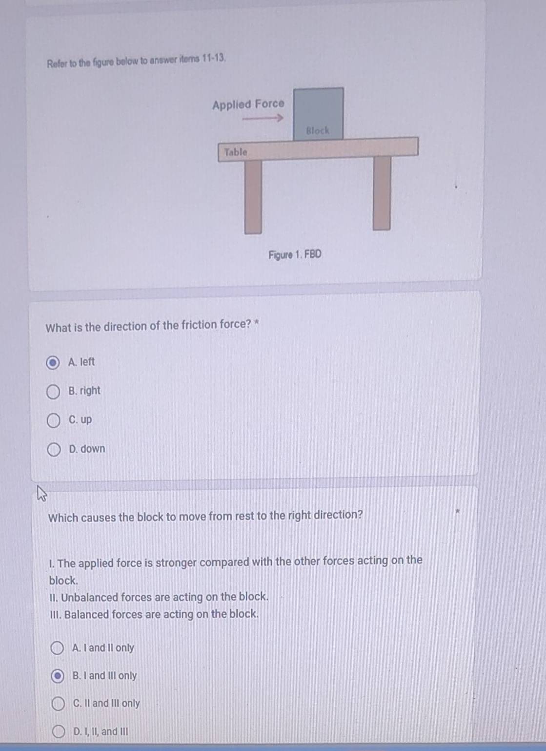 Refer to the figure below to answer items 11-13.
What is the direction of the friction force? *
A. left
B. right
C. up
D. down
Which causes the block to move from rest to the right direction?
I. The applied force is stronger compared with the other forces acting on the
block.
II. Unbalanced forces are acting on the block.
III. Balanced forces are acting on the block.
A. I and II only
B. I and III only
C. II and III only
D. I, II, and III