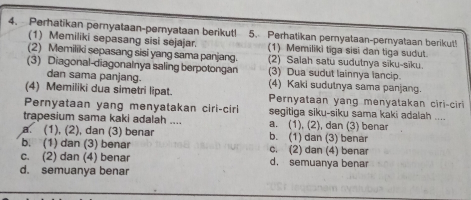 Perhatikan pernyataan-pernyataan berikut! 5. Perhatikan pernyataan-pernyataan berikut!
(1) Memiliki sepasang sisi sejajar. (1) Memiliki tiga sisi dan tiga sudut.
(2) Memiliki sepasang sisi yang sama panjang. (2) Salah satu sudutnya siku-siku.
(3) Diagonal-diagonalnya saling berpotongan (3) Dua sudut lainnya lancip.
dan sama panjang. (4) Kaki sudutnya sama panjang.
(4) Memiliki dua simetri lipat. Pernyataan yang menyatakan ciri-ciri
Pernyataan yang menyatakan ciri-ciri segitiga siku-siku sama kaki adalah ....
trapesium sama kaki adalah .... a. (1), (2), dan (3) benar
a. (1), (2), dan (3) benar b. (1) dan (3) benar
b. (1) dan (3) benar c. (2) dan (4) benar
c. (2) dan (4) benar d. semuanya benar
d. semuanya benar