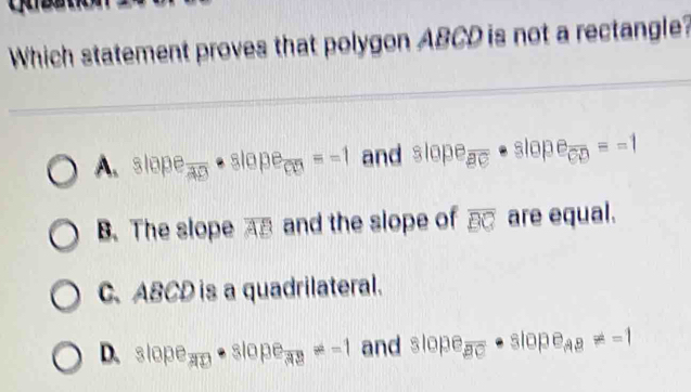 Which statement proves that polygon ABCD is not a rectangle?
A. slape a_frac AD· alope_CD=-1 and slope_overline BC· slope_CD=-1
B. The slope overline AB and the slope of overline BC are equal.
C、 ABCD is a quadrilateral.
D. slope_AD· slope_39=-1 and slope_overline BC· slope__AB!= -1