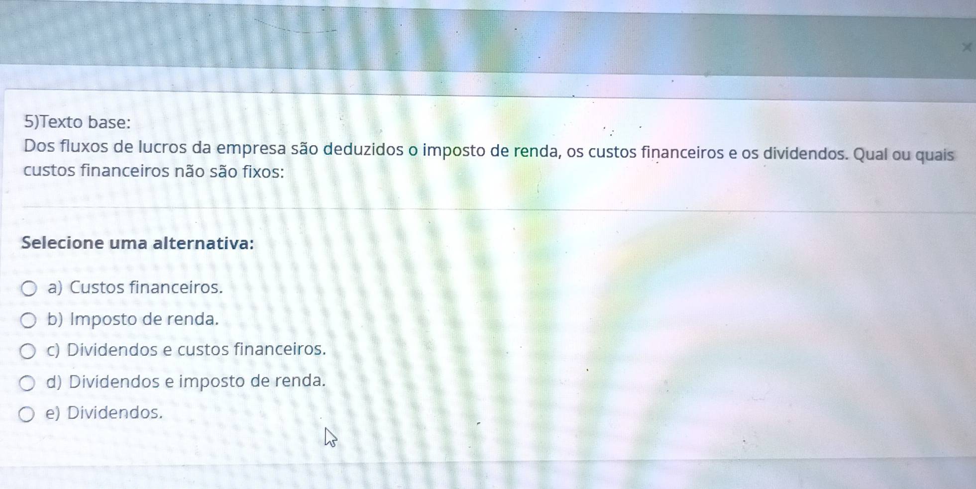 5)Texto base:
Dos fluxos de lucros da empresa são deduzidos o imposto de renda, os custos financeiros e os dividendos. Qual ou quais
custos financeiros não são fixos:
Selecione uma alternativa:
a) Custos financeiros.
b) Imposto de renda.
c) Dividendos e custos financeiros.
d) Dividendos e imposto de renda.
e) Dividendos.