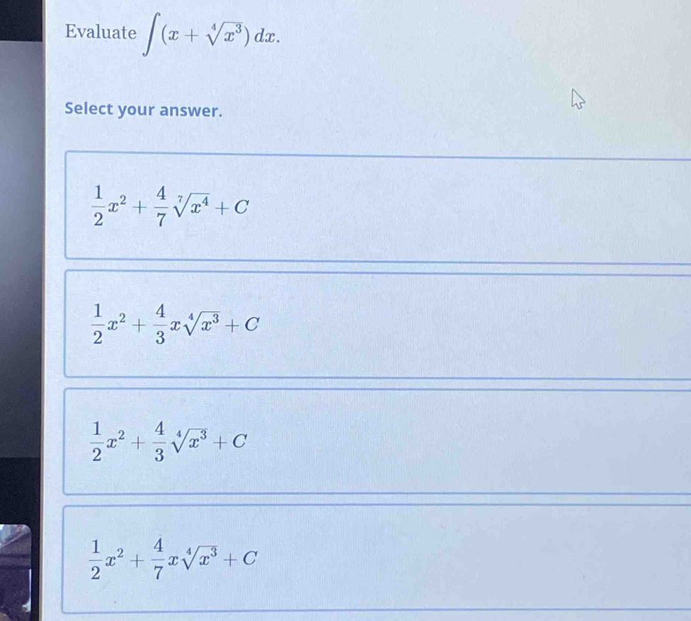 Evaluate ∈t (x+sqrt[4](x^3))dx. 
Select your answer.
 1/2 x^2+ 4/7 sqrt[7](x^4)+C
 1/2 x^2+ 4/3 xsqrt[4](x^3)+C
 1/2 x^2+ 4/3 sqrt[4](x^3)+C
 1/2 x^2+ 4/7 xsqrt[4](x^3)+C