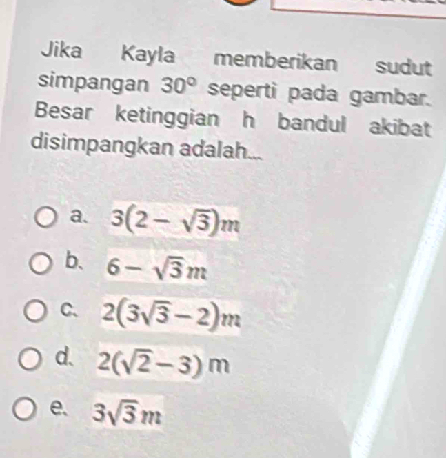 Jika Kayla memberikan sudut
simpangan 30° seperti pada gambar.
Besar ketinggian h bandul akibat
disimpangkan adalah...
a. 3(2-sqrt(3))m
b. 6-sqrt(3)m
C、 2(3sqrt(3)-2)m
d. 2(sqrt(2)-3)m
e. 3sqrt(3)m