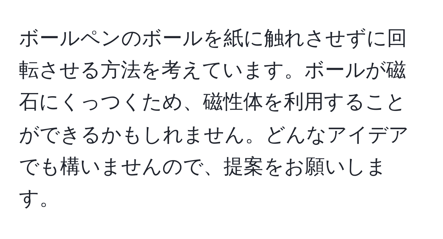 ボールペンのボールを紙に触れさせずに回転させる方法を考えています。ボールが磁石にくっつくため、磁性体を利用することができるかもしれません。どんなアイデアでも構いませんので、提案をお願いします。