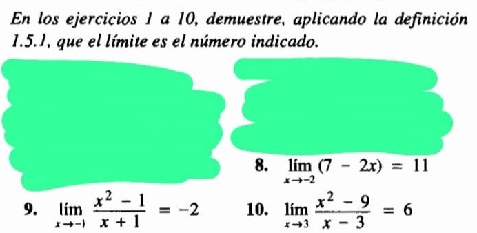 En los ejercicios 1 a 10, demuestre, aplicando la definición
1.5.1, que el límite es el número indicado.
8. limlimits _xto -2(7-2x)=11
9. limlimits _xto -1 (x^2-1)/x+1 =-2 10. limlimits _xto 3 (x^2-9)/x-3 =6