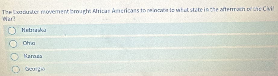 The Exoduster movement brought African Americans to relocate to what state in the aftermath of the Civil
War?
Nebraska
Ohio
Kansas
Georgia