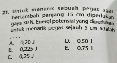 Untuk menarik sebuah pegas agar
bertambah panjang 15 cm diperlukan
gaya 30 N. Energi potensial yang diperlukan
untuk menarik pegas sejauh 5 cm adalah
_
A. 0,20 J D. 0,50 J
B. 0,225 J E. 0,75 J
C. 0,25 J