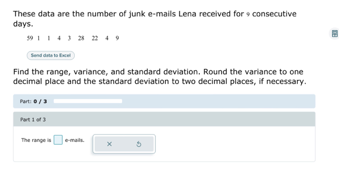 These data are the number of junk e-mails Lena received for 9 consecutive
days.
59 1 1 4 3 28 22 4 9
Send data to Excel 
Find the range, variance, and standard deviation. Round the variance to one 
decimal place and the standard deviation to two decimal places, if necessary. 
Part: 0 / 3 
Part 1 of 3 
The range is □ e-mails. × 5