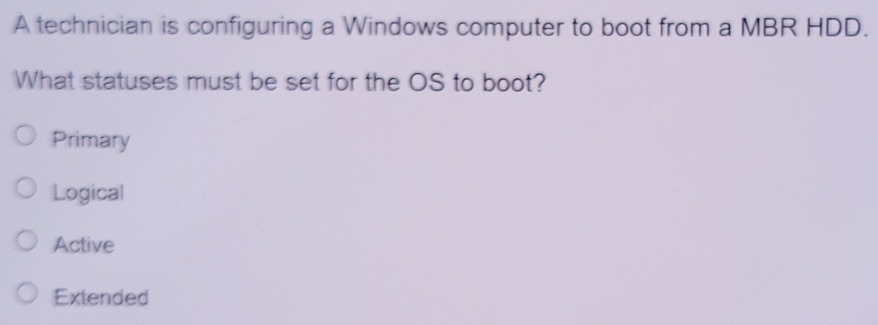 A technician is configuring a Windows computer to boot from a MBR HDD.
What statuses must be set for the OS to boot?
Primary
Logical
Active
Extended