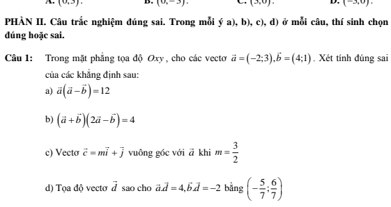 (0,3). D. (0,-3). (3,0). D. (-3,0). 
PHÀN II. Câu trắc nghiệm đúng sai. Trong mỗi ya),b),c) , d) ở mỗi câu, thí sinh chọn 
dúng hoặc sai. 
Câu 1: Trong mặt phẳng tọa độ Oxy, cho các vectơ vector a=(-2;3), vector b=(4;1). Xét tính đúng sai 
của các khẳng định sau: 
a) vector a(vector a-vector b)=12
b) (vector a+vector b)(2vector a-vector b)=4
c) Vectơ vector c=mvector i+vector j vuông góc với vector a khi m= 3/2 
d) Tọa độ vectơ vector d sao cho vector a.vector d=4,vector b. vector d=-2 bằng (- 5/7 ; 6/7 )