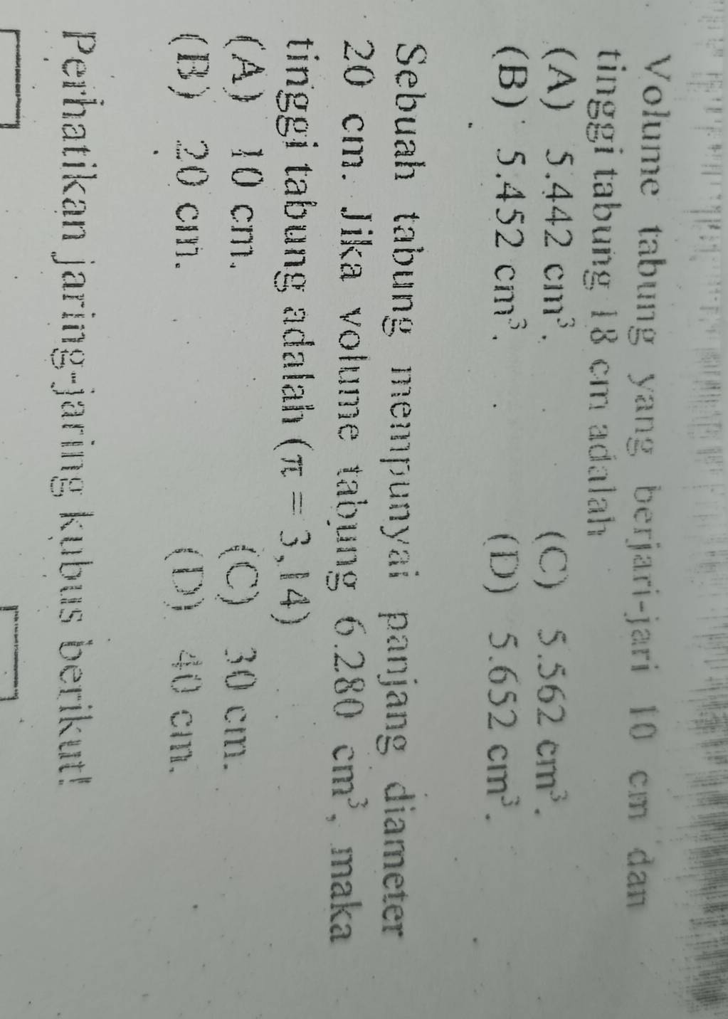 Volume tabung yang berjari-jari 10 cm dan
tinggi tabung 18 cm adalah
(A) 5.442cm^3. (C) 5.562cm^3.
(B) 5.452cm^3.
(D) 5.652cm^3. 
Sebuah tabung mempunyai panjang diameter
20 cm. Jika volume tabung 6.280cm^3 , maka
tinggi tabung adalah (π =3,14)
(A) 10 cm. (C) 30 cm.
(B) 20 cm. (D) 40 cm.
Perhatikan jaring-jaring kubus berikut!