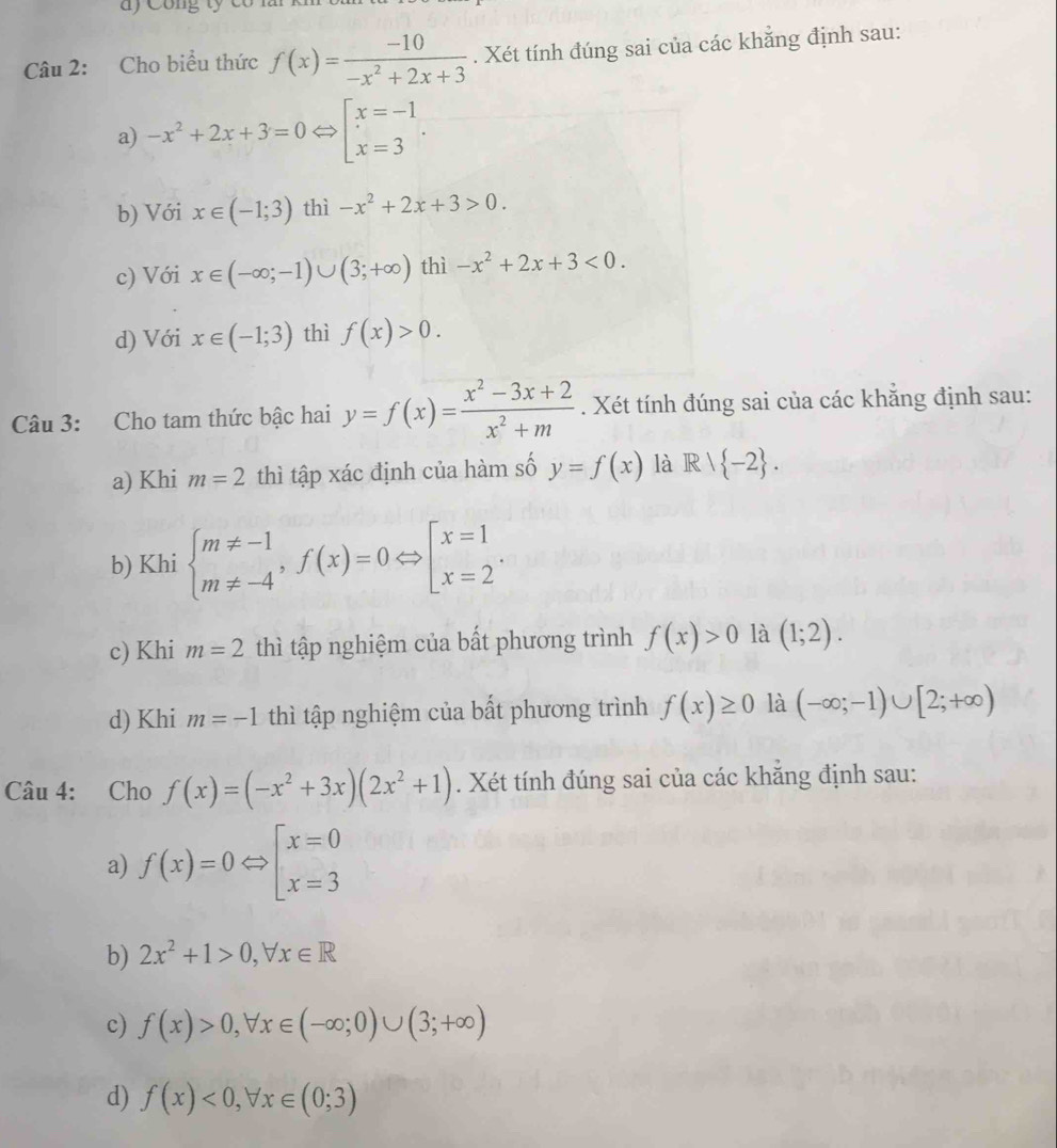 Công ty có n
Câu 2: Cho biểu thức f(x)= (-10)/-x^2+2x+3 . Xét tính đúng sai của các khẳng định sau:
a) -x^2+2x+3=0Leftrightarrow Pbeginbmatrix x=-1. x=3
b) Với x∈ (-1;3) thì -x^2+2x+3>0.
c) Với x∈ (-∈fty ;-1)∪ (3;+∈fty ) thì -x^2+2x+3<0.
d) Với x∈ (-1;3) thì f(x)>0.
Câu 3: Cho tam thức bậc hai y=f(x)= (x^2-3x+2)/x^2+m . Xét tính đúng sai của các khắng định sau:
a) Khi m=2 thì tập xác định của hàm số y=f(x) là R/ -2 .
b) Khi beginarrayl m!= -1 m!= -4endarray. ,f(x)=0Leftrightarrow beginbmatrix x=1 x=2endarray. .
c) Khi m=2 thì tập nghiệm của bất phương trình f(x)>0 là (1;2).
d) Khi m=-1 thì tập nghiệm của bất phương trình f(x)≥ 0 là (-∈fty ;-1)∪ [2;+∈fty )
Câu 4: Cho f(x)=(-x^2+3x)(2x^2+1). Xét tính đúng sai của các khẳng định sau:
a) f(x)=0Leftrightarrow beginbmatrix x=0 x=3endbmatrix
b) 2x^2+1>0,forall x∈ R
c) f(x)>0,forall x∈ (-∈fty ;0)∪ (3;+∈fty )
d) f(x)<0,forall x∈ (0;3)