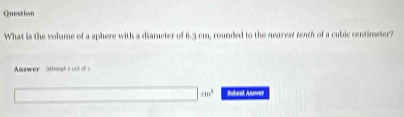 Question 
What is the volume of a sphere with a diameter of 6.3 cm, rounded to the negrest tenth of a cubie centimeter? 
Answer Altempt a out of a
cm^2 Submit Answer