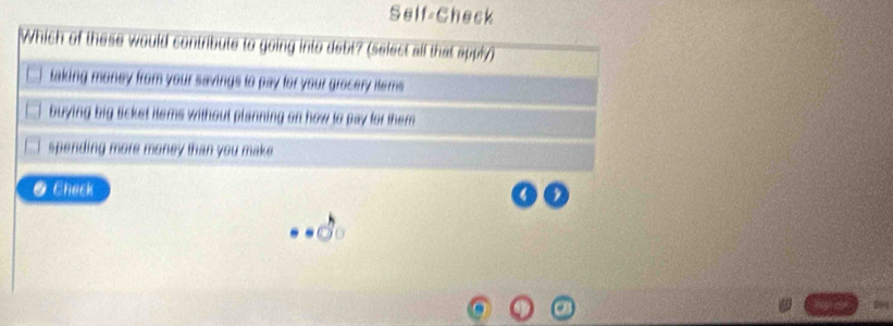 Self-Check
Which of these would contribute to going into debt? (select all that apply)
taking money from your savings to pay for your grocery items .
buying big ticket items without planning on how to pay for them
spending more money than you make 
● Chack