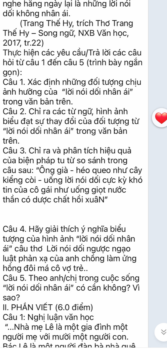 nghe hăng ngày lại là những lời nói 
dối không nhân ái. 
(Trang Thế Hy, trích Thơ Trang 
Thế Hy - Song ngữ, NXB Văn học, 
2017, tr. 22) 
Thực hiện các yêu cầu/Trà lời các câu 
hỏi từ câu 1 đến câu 5 (trình bày ngắn 
gọn): 
Câu 1. Xác định những đối tượng chịu 
ảnh hường của "lời nói dối nhân ái” 
trong văn bản trên. 
Câu 2. Chỉ ra các từ ngữ, hình ảnh 
biểu đạt sự thay đổi của đối tượng từ 
"lời nói dối nhân ái" trong văn bản 
trên. 
Câu 3. Chỉ ra và phân tích hiệu quả 
của biện pháp tu từ so sánh trong 
câu sau: "Ông già - héo queo như cây 
kiểng còi - uống lời nói dối cực kỳ khó 
tin của cô gái như uống giọt nước 
thần có dược chất hồi xuâN" 
Câu 4. Hãy giải thích ý nghĩa biểu 
tượng của hình ảnh "lời nói dối nhân 
ái" câu thơ Lời nói dối ngược ngạo 
luật phản xạ của anh chồng làm ửng 
hồng đôi má cô vợ trẻ.. 
Câu 5. Theo anh/chị trong cuộc sống 
"lời nói dối nhân ái” có cần không? Vì 
sao? 
II. PHÅN VIẾT (6.0 điểm) 
Câu 1: Nghị luận văn học 
".Nhà mẹ Lê là một gia đình một 
người mẹ với mười một người con. 
RBác Lô là một người đàn bà nhà quô