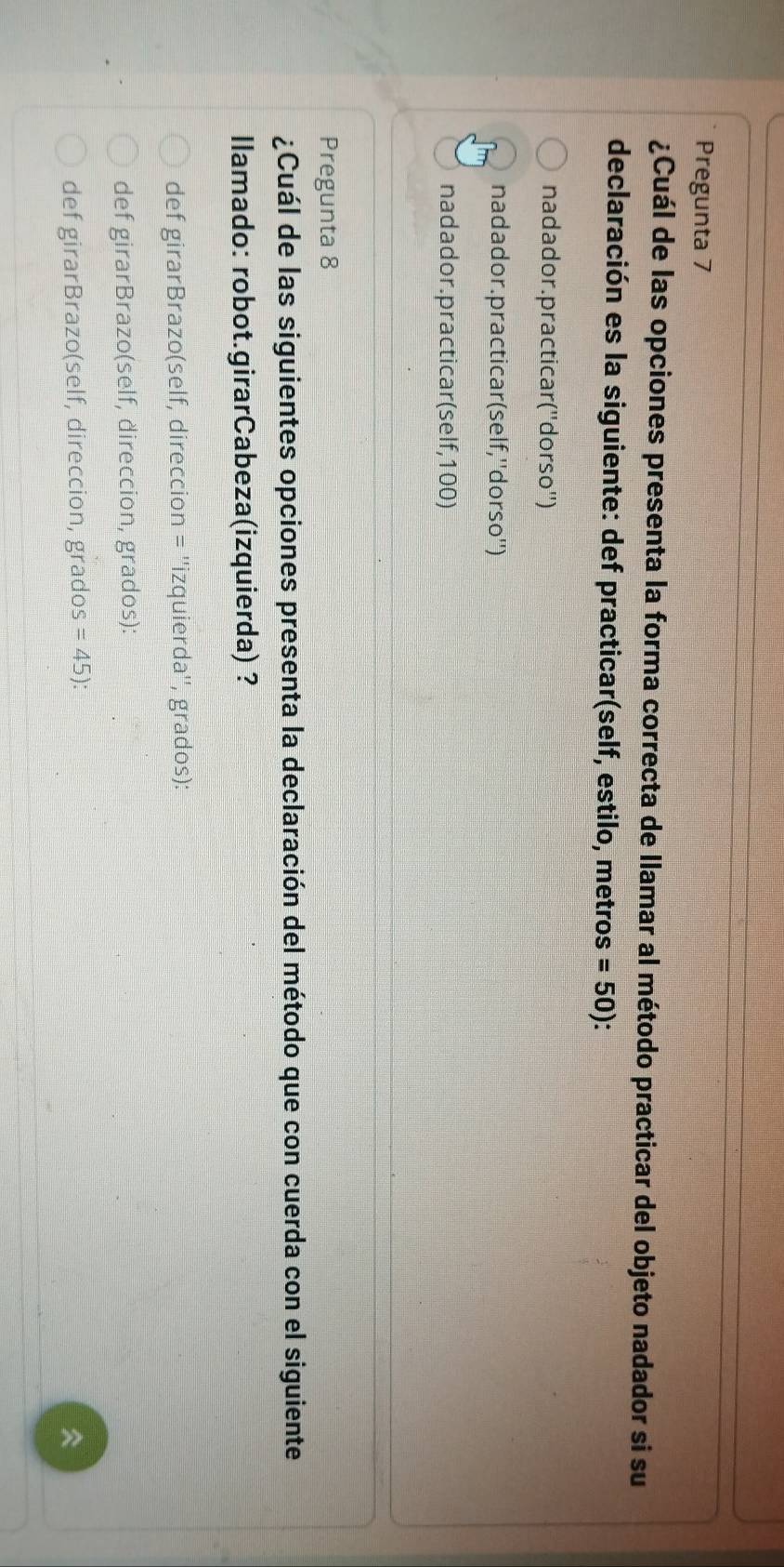 Pregunta 7
¿Cuál de las opciones presenta la forma correcta de llamar al método practicar del objeto nadador si su
declaración es la siguiente: def practicar(self, estilo, metros =50)
nadador. practicar (''dorso'')
nadador. practicar(self,''dorso'')
nadador.practicar(self, 100)
Pregunta 8
¿Cuál de las siguientes opciones presenta la declaración del método que con cuerda con el siguiente
Ilamado: robot.girarCabeza(izquierda) ?
def girarBrazo(self, direccion = ''izquierda'', grados):
def girarBrazo(self, direccion, grados):
def girarBrazo(self, direccion, grados =45) :