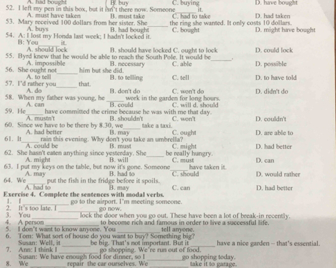 A. had bought
52. I left my pen in this box, but it isn't there now. Someone B. buy C. buying it. D. had taken D. have bought
A. must have taken B. must take C. had to take
53. Mary received 100 dollars from her sister. She B. had bought_ the ring she wanted. It only costs 10 dollars.
A. buys
54. A: I lost my Honda last week; I hadn't locked it. C. bought D. might have bought
_
B: You it.
A. should lock B. should have locked C. ought to lock
_
55. Byrd knew that he would be able to reach the South Pole. It would be . D. could lock
_
56. She ought not A. impossible B. necessary C. able D. possible
him but she did.
_
57. I'd rather you A. to tell B. to telling C. tell D. to have told
that.
A. do B. don't do
58. When my father was young, he _work in the garden for long hours. C. won't do D. didn't do
59. He A. can B. could C. will d. should
_have committed the crime because he was with me that day.
A. mustn't B. shouldn't C. won't D. couldn't
60. Since we have to be there by 8.30, we B. may take a taxi. C. ought D. are able to
A. had better
61. It_ rain this evening. Why don't you take an umbrella? C. might D. had better
A. could be B. must
62. She hasn't eaten anything since yesterday. She B. will _be really hungry. C. must
A. might
63. I put my keys on the table, but now it's gone. Someone B. had to _have taken it. D. can
A. may
64. We_ put the fish in the fridge before it spoils. C. should D. would rather
A. had to
Exercise 4. Complete the sentences with modal verbs. B. may C. can D. had better
I. I
2. It's too late. l go to the airport. I’m meeting someone.
_go now.
3. You_ lock the door when you go out. These have been a lot of break-in recently.
4. A person _to become rich and famous in order to live a successful life.
5. I don’t want to know anyone. You tell anyone.
6. Tom: What sort of house do you want to buy? Something big?
7. Ann: I think I Susan: Well, it _be big. That’s not important. But it _have a nice garden - that’s essential.
Susan: We have enough food for dinner, so I go shopping. We're run out of food. go shopping today.
8. We _repair the car ourselves. We _take it to garage.