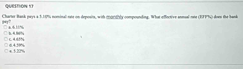 Charter Bank pays a 5.10% nominal rate on deposits, with monthly compounding. What effective annual rate (EFF %) does the bank
pay?
a. 6.11%
b. 4.86%
c. 4.65%
d. 4.59%
e. 5.22%