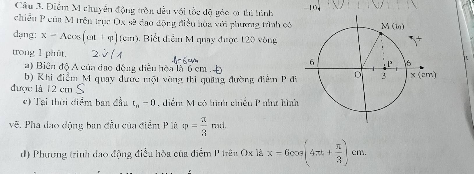 Điểm M chuyển động tròn đều với tốc độ góc ω thì hình -10+
chiếu P của M trên trục Ox sẽ dao động điều hòa với phương trình có
dạng: x=Acos (omega t+varphi )(cm).  Biết điểm M quay được 120 vòng
trong 1 phút. 
h
a) Biên độ A của dao động điều hòa là 6 cm
b) Khi điểm M quay được một vòng thì quãng đường điểm P đi
được là 12 cm
c) Tại thời điểm ban đầu t_0=0 , điểm M có hình chiếu P như hình
vẽ. Pha dao động ban đầu của điểm P là varphi = π /3 rad.
d) Phương trình dao động điều hòa của điểm P trên Ox là x=6cos (4π t+ π /3 )cm.