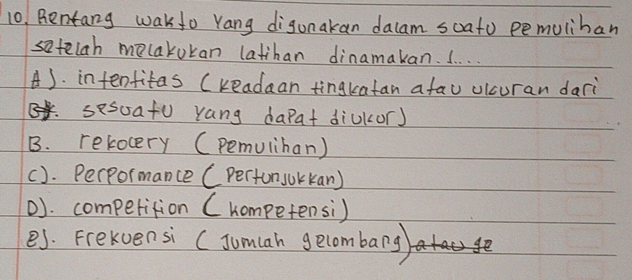 Bentang wakfo Yang digunakan dalam soato pemuliban
satelah melakukan latihan dinamakan. I. . . .
A). intenfitas (readaan tingkatan afau ulcuran dari
sesoafu yang dapat diukor)
B. relocery (pemuliban)
(). Perpormance (perton jokkan)
D). competition ( hompetensi)
es. Frekvensi (Jum(ah gecombarg