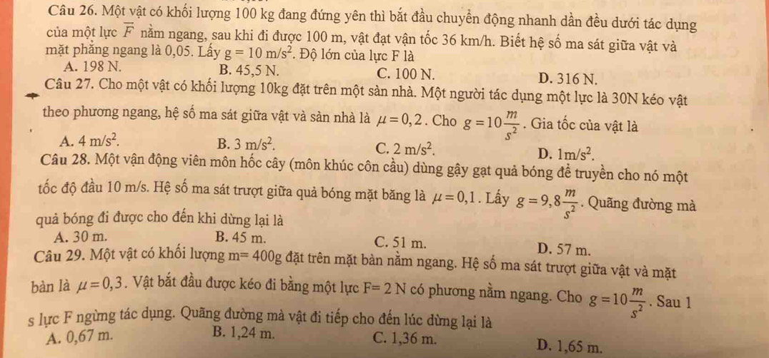 Một vật có khối lượng 100 kg đang đứng yên thì bắt đầu chuyển động nhanh dần đều dưới tác dụng
của một lực overline F nằm ngang, sau khi đi được 100 m, vật đạt vận tốc 36 km/h. Biết hệ số ma sát giữa vật và
mặt phẳng ngang là 0,05. Lấy g=10m/s^2. Độ lớn của lực F là
A. 198 N. B. 45,5 N. C. 100 N. D. 316 N.
Câu 27. Cho một vật có khối lượng 10kg đặt trên một sản nhà. Một người tác dụng một lực là 30N kéo vật
theo phương ngang, hệ số ma sát giữa vật và sàn nhà là mu =0,2. Cho g=10 m/s^2 . Gia tốc của vật là
A. 4m/s^2. B. 3m/s^2.
C. 2m/s^2. 1m/s^2.
D.
Câu 28. Một vận động viên môn hốc cây (môn khúc côn cầu) dùng gậy gạt quả bóng để truyền cho nó một
tốc độ đầu 10 m/s. Hệ số ma sát trượt giữa quả bóng mặt băng là mu =0,1. Lấy g=9,8 m/s^2 . Quãng đường mà
quả bóng đi được cho đến khi dừng lại là
A. 30 m. B. 45 m. C. 51 m. D. 57 m.
Câu 29. Một vật có khối lượng m=400g đặt trên mặt bàn nằm ngang. Hệ số ma sát trượt giữa vật và mặt
bàn là mu =0,3. Vật bắt đầu được kéo đi bằng một lực F=2N có phương nằm ngang. Cho g=10 m/s^2 . Sau 1
s lực F ngừng tác dụng. Quãng đường mà vật đi tiếp cho đến lúc dừng lại là
A. 0,67 m. B. 1,24 m. C. 1,36 m. D. 1,65 m.