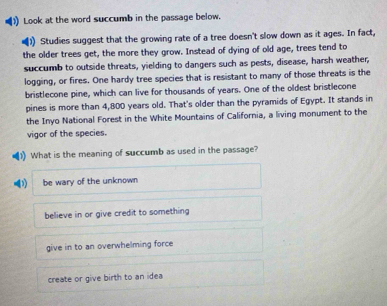 Look at the word succumb in the passage below.
)) Studies suggest that the growing rate of a tree doesn't slow down as it ages. In fact,
the older trees get, the more they grow. Instead of dying of old age, trees tend to
succumb to outside threats, yielding to dangers such as pests, disease, harsh weather,
logging, or fires. One hardy tree species that is resistant to many of those threats is the
bristlecone pine, which can live for thousands of years. One of the oldest bristlecone
pines is more than 4,800 years old. That's older than the pyramids of Egypt. It stands in
the Inyo National Forest in the White Mountains of California, a living monument to the
vigor of the species.
(1) What is the meaning of succumb as used in the passage?
be wary of the unknown
believe in or give credit to something
give in to an overwhelming force
create or give birth to an idea