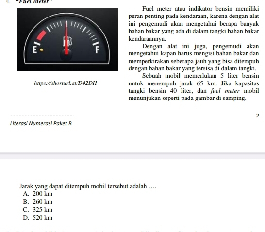 “Fuel Meter”
Fuel meter atau indikator bensin memiliki
peran penting pada kendaraan, karena dengan alat
ini pengemudi akan mengetahui berapa banyak
bahan bakar yang ada di dalam tangki bahan bakar
kendaraannya.
Dengan alat ini juga, pengemudi akan
mengetahui kapan harus mengisi bahan bakar dan
memperkirakan seberapa jauh yang bisa ditempuh
dengan bahan bakar yang tersisa di dalam tangki.
Sebuah mobil memerlukan 5 liter bensin
https://shorturl.at/D42DH untuk menempuh jarak 65 km. Jika kapasitas
tangki bensin 40 liter, dan fuel meter mobil
menunjukan seperti pada gambar di samping.
2
Literasi Numerasi Paket B
Jarak yang dapat ditempuh mobil tersebut adalah …
A. 200 km
B. 260 km
C. 325 km
D. 520 km