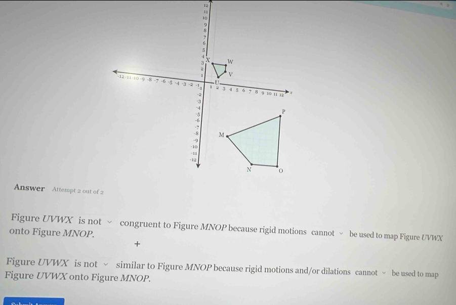 Answer Attempt 2 out of 2 
Figure UVWX is not ~ congruent to Figure MNOP because rigid motions cannot ~ be used to map Figure UVWX
onto Figure MNOP. 
+ 
Figure UVWX is not √ similar to Figure MNOP because rigid motions and/or dilations cannot √ be used to map 
Figure UVWX onto Figure MNOP.