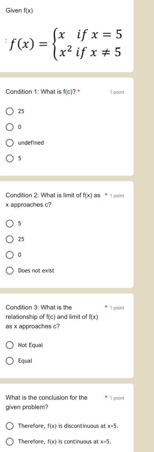 Given f(x)
f(x)=beginarrayl xifx=5 x^2ifx!= 5endarray.
Condition 1: What is f(c) ? * 1 point
25
0
undefined
5
Condition 2: What is limit of f(x) as * 1 point
x approaches c?
5
25
0
Does not exist
Condition 3: What is the 1 point
relationship of f(c) and limit of f(x)
as x approaches c?
Not Equal
Equal
What is the conclusion for the 1 point
given problem?
Therefore, f(x) is discontinuous at x=5.
Therefore, f(x) is continuous at x=5.